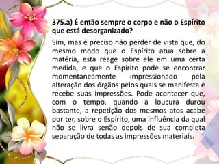375.a) É então sempre o corpo e não o Espírito
que está desorganizado?
Sim, mas é preciso não perder de vista que, do
mesmo modo que o Espírito atua sobre a
matéria, esta reage sobre ele em uma certa
medida, e que o Espírito pode se encontrar
momentaneamente impressionado pela
alteração dos órgãos pelos quais se manifesta e
recebe suas impressões. Pode acontecer que,
com o tempo, quando a loucura durou
bastante, a repetição dos mesmos atos acabe
por ter, sobre o Espírito, uma influência da qual
não se livra senão depois de sua completa
separação de todas as impressões materiais.
 