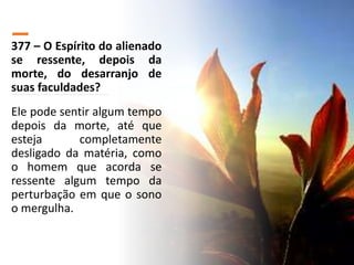 377 – O Espírito do alienado
se ressente, depois da
morte, do desarranjo de
suas faculdades?
Ele pode sentir algum tempo
depois da morte, até que
esteja completamente
desligado da matéria, como
o homem que acorda se
ressente algum tempo da
perturbação em que o sono
o mergulha.
 