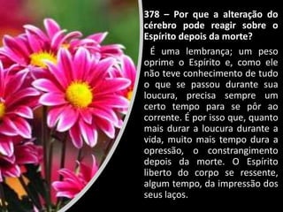 378 – Por que a alteração do
cérebro pode reagir sobre o
Espírito depois da morte?
É uma lembrança; um peso
oprime o Espírito e, como ele
não teve conhecimento de tudo
o que se passou durante sua
loucura, precisa sempre um
certo tempo para se pôr ao
corrente. É por isso que, quanto
mais durar a loucura durante a
vida, muito mais tempo dura a
opressão, o constrangimento
depois da morte. O Espírito
liberto do corpo se ressente,
algum tempo, da impressão dos
seus laços.
 