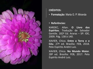 CRÉDITOS:
• Formatação: Marta G. P. Miranda
• Referências:
KARDEC, Allan. O Livro dos
Espíritos. Tradução de Salvador
Gentile. 182ª Ed. Araras – SP: IDE,
2009. Pág. 138 à 140.
XAVIER, Chico. Entre a Terra e o
Céu. 27ª ed. Brasília: FEB, 2018.
Pelo Espírito André Luiz.
XAVIER, Chico. No Mundo Maior.
28ª ed. Brasília: FEB, 2017. Pelo
Espírito André Luiz.
 