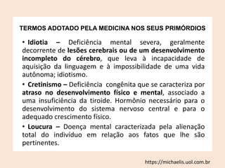 TERMOS ADOTADO PELA MEDICINA NOS SEUS PRIMÓRDIOS
• Idiotia – Deficiência mental severa, geralmente
decorrente de lesões cerebrais ou de um desenvolvimento
incompleto do cérebro, que leva à incapacidade de
aquisição da linguagem e à impossibilidade de uma vida
autônoma; idiotismo.
• Cretinismo – Deficiência congênita que se caracteriza por
atraso no desenvolvimento físico e mental, associado a
uma insuficiência da tiroide. Hormônio necessário para o
desenvolvimento do sistema nervoso central e para o
adequado crescimento físico.
• Loucura – Doença mental caracterizada pela alienação
total do indivíduo em relação aos fatos que lhe são
pertinentes.
https://michaelis.uol.com.br
 