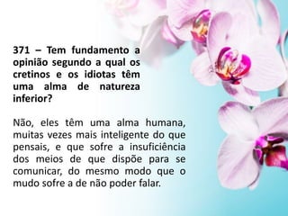 371 – Tem fundamento a
opinião segundo a qual os
cretinos e os idiotas têm
uma alma de natureza
inferior?
Não, eles têm uma alma humana,
muitas vezes mais inteligente do que
pensais, e que sofre a insuficiência
dos meios de que dispõe para se
comunicar, do mesmo modo que o
mudo sofre a de não poder falar.
 