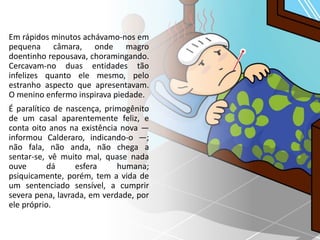 Em rápidos minutos achávamo-nos em
pequena câmara, onde magro
doentinho repousava, choramingando.
Cercavam-no duas entidades tão
infelizes quanto ele mesmo, pelo
estranho aspecto que apresentavam.
O menino enfermo inspirava piedade.
É paralítico de nascença, primogênito
de um casal aparentemente feliz, e
conta oito anos na existência nova —
informou Calderaro, indicando-o —;
não fala, não anda, não chega a
sentar-se, vê muito mal, quase nada
ouve dá esfera humana;
psiquicamente, porém, tem a vida de
um sentenciado sensível, a cumprir
severa pena, lavrada, em verdade, por
ele próprio.
 