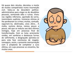 Há quase dois séculos, decretou a morte
de muitos compatriotas numa insurreição
civil. Valeu-se da desordem político-
administrativa para vingar-se de desafetos
pessoais, semeando ódio e ruínas. Viveu
nas regiões inferiores, apartado da carne,
inomináveis suplícios. Inúmeras vítimas já
lhe perdoaram os crimes; muitas, contudo,
seguiram-no, obstinadas, anos afora... A
malta, outrora densa, rareou pouco a
pouco, até que se reduziu aos dois últimos
inimigos, hoje em processo final de
transformação. Com as lutas acremente
vividas, em sombrias e dantescas furnas
de sofrimento, o desgraçado aprestou-se
para esta fase conclusiva de resgate;
conseguiu, assim, a presente reencarnação
com o propósito de completar a cura
efetiva, em cujo processo se encontra, faz
muitos anos.
 