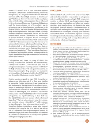 Dash, et al.: Acinetobacter species isolated in a tertiary care hospital
101
Avicenna Journal of Medicine / Oct-Dec 2013 / Vol 3 | Issue 4
studies.[18,23]
Mostofi et al. in their study had reported
tobramycin (26%) was the least resistant drug followed by
meropenem (31%) and piperacillin/tazobactam (40%), but
imipenem (76%) showed high resistance to Acinetobacter
spp.[19]
Differencesobservedbetweenthestudiescouldbedue
tothemethodsandtheresistancepatternsthatareinfluenced
by the environmental factors and the antimicrobial patterns
used. The lower resistance rate of Acinetobacter spp. to
carbapenems may be due to their recent introduction, i.e., in
the year 2004, for use in our hospital. Higher cost of these
drugs is also responsible for their restricted use. Although
antibiotic resistance is a worldwide concern, it is first and
foremost a local problem – selection for and amplification
of resistant members of a species that are occurring in
individualhospitalsandcommunities,whichcanthenspread
worldwide.[27]
There are many measures that may impact on
antimicrobial resistance; reducing and restricting the use
of antimicrobials to only those situations where they are
warranted, at proper dose and for the proper duration is the
most appropriate solution.[28]
Thus, hospitals, as the primary
incubators of antimicrobial‑resistant pathogens, carry the
highest responsibility for proper stewardship of our existing
antimicrobial resources.
Carbapenems have been the drug of choice for
treating Acinetobacter infections, but unfortunately,
carbapenem‑resistant Acinetobacter spp. due to
carbapenemaseenzymeis becoming commonworldwide.[29]
Of the b‑lactamases, those with carbapenemase activity are
the most concerning for drug resistance and include the
serine oxacillinase (belonging to Ambler class D OXAtype)
and the metallo‑b‑lactamases (Ambler class B).[30]
Colistin was investigated in eight PDR Acinetobacter
isolates in our laboratory and all of them were found to
be susceptible. Colistin (polymyxin E) and tigecycline are
new alternatives in the treatment of Acinetobacter species.
Similar to our findings, Shareek et al. studied 44 isolates of
A. baumannii and found that all were sensitive to colistin.[31]
Taneja et al. in Chandigarh, India studied 224 A. baumannii
isolates, out of which 50 (22.3%) isolates were resistant to
carbapenems. The significant finding in their study was
that eight (3.5%) isolates were resistant to both colistin and
tigecycline.[32]
Various authors have reported the resistance
rate to colistin between 1.8% and 2%,[33,34]
while resistance
to tigecycline varies from being nonexistent to 66%.[35,36]
We did not find any Acinetobacter isolate being resistant
to colistin, which may be due to its selective use only in
case of carbapenem‑resistant gram‑negative bacteria. In
our hospital, tigecycline is not used routinely for treatment
of Acinetobacter infections; so, we usually do not perform
antibiogram using tigecycline disk.
CONCLUSION
We found 54.7% of Acinetobacter isolates were MDR
and most of these isolates were sensitive to carbapenems
and piperacillin/tazobactam. All eight PDR isolates were
sensitive to colistin. Elderly age, being inpatients, longer
duration of stay, associated co‑morbidity, and invasive
procedure were found to be the risk factors in the setup
investigated. To avoid resistance, antibiotics should be
used judiciously and empirical antibiotic therapy should
be determined for each hospital according to the resistance
rates of that center. This should be regulated according
to antibiogram results. Increasing carbapenem resistance
rates in Acinetobacter spp. leads to usage of new alternative
antibiotics like colistin and tigecycline.
REFERENCES
1.	 Dougari HJ, Ndakidemi PA, Human IS, Benade S. Virulence factors and
antibiotic susceptibility among verotoxic non O157: H7 Escherichia coli
isolates obtained from water and waste water samples in Cape Town,
South Africa. Afr J Biotechnol 2011;10:14160‑8.
2.	 Peleg AP, Seifert H, Paterson DL. Acinetobacter baumannii Emergence
of a successful Pathogen. Clin Microbiol Rev 2008;21:538‑82.
3.	 Yu Yu, Yang Q, Xu Xw, Kong HS, Xu GY, G BY. Typing and characterization
of carbapenems resistant Acinetobacter calcoaceticus – baumannii
complex in a Chinese hospital. J Med Microbiol 2004;53:653‑6.
4.	 Falagas ME, Karveli EA. The changing global epidemiology of
Acinetobacter baumannii infections: A development with major public
health implications. Clin Microbiol Infect 2007;13:117‑9.
5.	 Fournier PE, Richet H. The epidemiology and control of Acinetobacter
baumannii in health care fascilities. Clin Infect Dis 2006;42:692‑9.
6.	 Towner KJ. Clinical importance and antibiotic resistance of
Acinetobacter spp. J Med Microbiol 1997;6:186‑97.
7.	 Leung WS, Chu CM, Tsang KY, Lo FH, Ho PL. Fulminant community-
acquired Acinetobacter baumannii pneumonia as a distinct clinical
syndrome. Chest 2006;129:102‑9.
8.	 Houang ET, Chu YW, Leung CM, Chu KY, Berlau J, Ng KC, et al.
Epidemiology and infection control implication of Acinetobacter spp.
in Hong Kong. J Clin Microbiol 2001;39:228‑34.
9.	 Halstead DC, Abid J, Dowzicky MJ. Antimicrobial susceptibility
among Acinetobacter calcoaceticus‑baumannii complex and
Enterobacteriaceae collected as a part of yhe tigecycline evaluation
and surveillance trail. J Infect 2007;55:49‑57.
10.	 Scott P, Deye G, Srinivasan A, Murray C, Moran K, Hulten E, et al. An
outbreak of multidrug‑resistant Acinetobacter baumannii‑calcoaceticus
complex infection in the US military health care system associated with
military operations in Iraq. Clin Infect Dis 2007;44:1577‑84.
11.	 www.cdc.gov [Internet]. CDC/NHSN Surveillance Definition of
Healthcare‑Associated Infection and Criteria for Specific Types of
Infections in the Acute Care Setting; c2013. Available from: http://
www.cdc.gov/nhsn/pdfs/pscmanual/17pscnosinfdef_current.pdf [Last
updated on 2013 April; cited on 2013 April 28].
12.	 Collee JG, Miles RS, Watt B. Tests for identification of bacteria. In:
Collee JG, Fraser AG, Marmion BP, Simmons A, editors. Mackie and Mc
Cartney Practical Medical Microbiology. 14th
 ed. Singapore: Churchill
Livingstone; 2006. p. 131‑49.
13.	 Bauer AW, Kirby WM, Sherris JC, Turck M. Antibiotic susceptibility
testing by a standardized single disk method. Am J Clin Pathol
1966;45:493‑6.
 