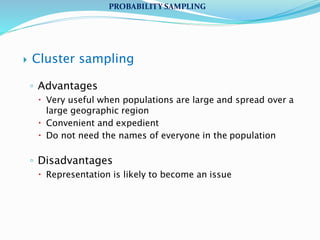  Cluster sampling
◦ Advantages
 Very useful when populations are large and spread over a
large geographic region
 Convenient and expedient
 Do not need the names of everyone in the population
◦ Disadvantages
 Representation is likely to become an issue
PROBABILITY SAMPLING
 
