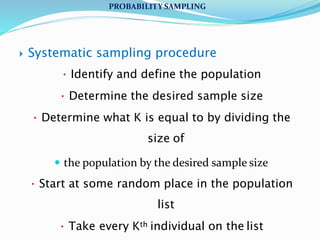  Systematic sampling procedure
 Identify and define the population
 Determine the desired sample size
 Determine what K is equal to by dividing the
size of
 the population by the desired sample size
 Start at some random place in the population
list
 Take every Kth individual on the list
PROBABILITY SAMPLING
 