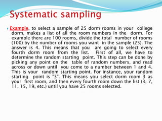  Example, to select a sample of 25 dorm rooms in your college
dorm, makes a list of all the room numbers in the dorm. For
example there are 100 rooms, divide the total number of rooms
(100) by the number of rooms you want in the sample (25). The
answer is 4. This means that you are going to select every
fourth dorm room from the list. First of all, we have to
determine the random starting point. This step can be done by
picking any point on the table of random numbers, and read
across or down until you come to a number between 1 and 4.
This is your random starting point. For instance, your random
starting point is "3". This means you select dorm room 3 as
your first room, and then every fourth room down the list (3, 7,
11, 15, 19, etc.) until you have 25 rooms selected.
 