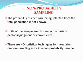  The probability of each case being selected from the
total population is not known.
 Units of the sample are chosen on the basis of
personal judgment or convenience.
 There are NO statistical techniques for measuring
random sampling error in a non-probability sample.
NON-PROBABILITY
SAMPLING
 