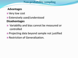 Advantages
 Very low cost
 Extensively used/understood
Disadvantages
 Variability and bias cannot be measured or
controlled
 Projecting data beyond sample not justified
 Restriction of Generalization.
Non-probability sampling
 