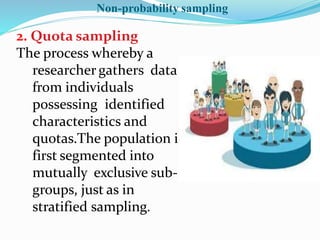 2. Quota sampling
The process whereby a
researcher gathers data
from individuals
possessing identified
characteristics and
quotas.The population is
first segmented into
mutually exclusive sub-
groups, just as in
stratified sampling.
Non-probability sampling
 