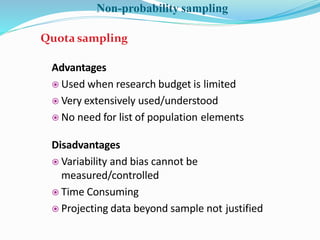 Advantages
 Used when research budget is limited
 Very extensively used/understood
 No need for list of population elements
Disadvantages
 Variability and bias cannot be
measured/controlled
 Time Consuming
 Projecting data beyond sample not justified
Quota sampling
Non-probability sampling
 