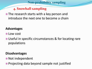  The research starts with a key person and
introduce the next one to become a chain
Advantages
 Low cost
 Useful in specific circumstances & for locating rare
populations
Disadvantages
 Not independent
 Projecting data beyond sample not justified
4. Snowball sampling
Non-probability sampling
 