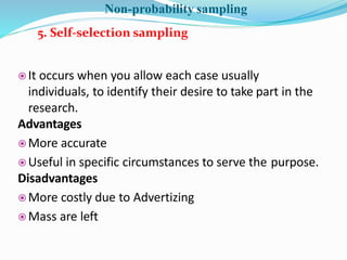  It occurs when you allow each case usually
individuals, to identify their desire to take part in the
research.
Advantages
 More accurate
 Useful in specific circumstances to serve the purpose.
Disadvantages
 More costly due to Advertizing
 Mass are left
5. Self-selection sampling
Non-probability sampling
 