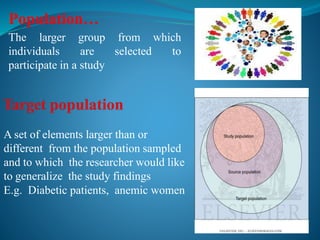 Population…
The larger group from which
individuals are selected to
participate in a study
A set of elements larger than or
different from the population sampled
and to which the researcher would like
to generalize the study findings
E.g. Diabetic patients, anemic women
 