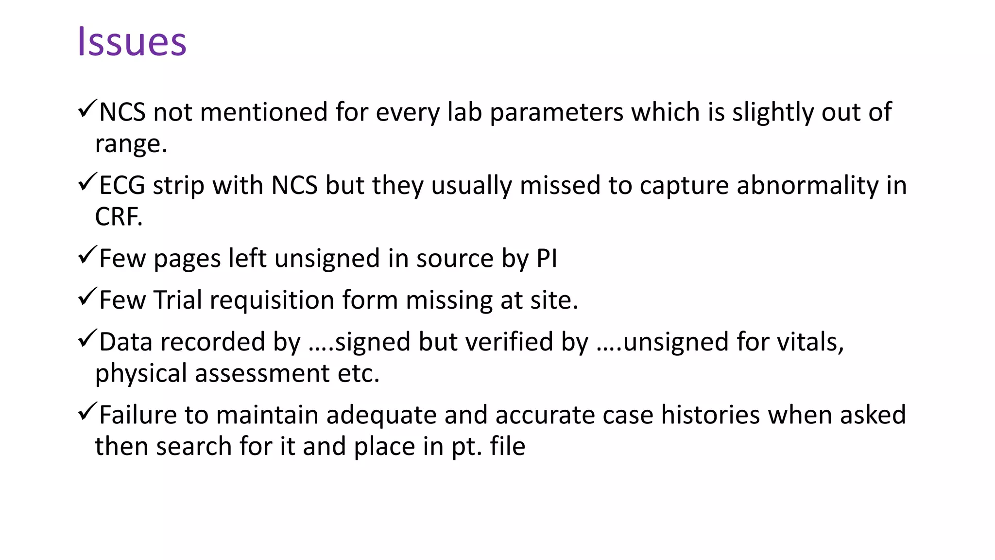 Issues
NCS not mentioned for every lab parameters which is slightly out of
range.
ECG strip with NCS but they usually missed to capture abnormality in
CRF.
Few pages left unsigned in source by PI
Few Trial requisition form missing at site.
Data recorded by ….signed but verified by ….unsigned for vitals,
physical assessment etc.
Failure to maintain adequate and accurate case histories when asked
then search for it and place in pt. file