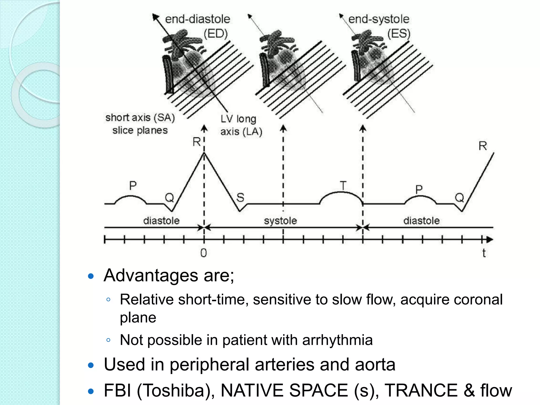  Advantages are;
◦ Relative short-time, sensitive to slow flow, acquire coronal
plane
◦ Not possible in patient with arrhythmia
 Used in peripheral arteries and aorta
 FBI (Toshiba), NATIVE SPACE (s), TRANCE & flow
 