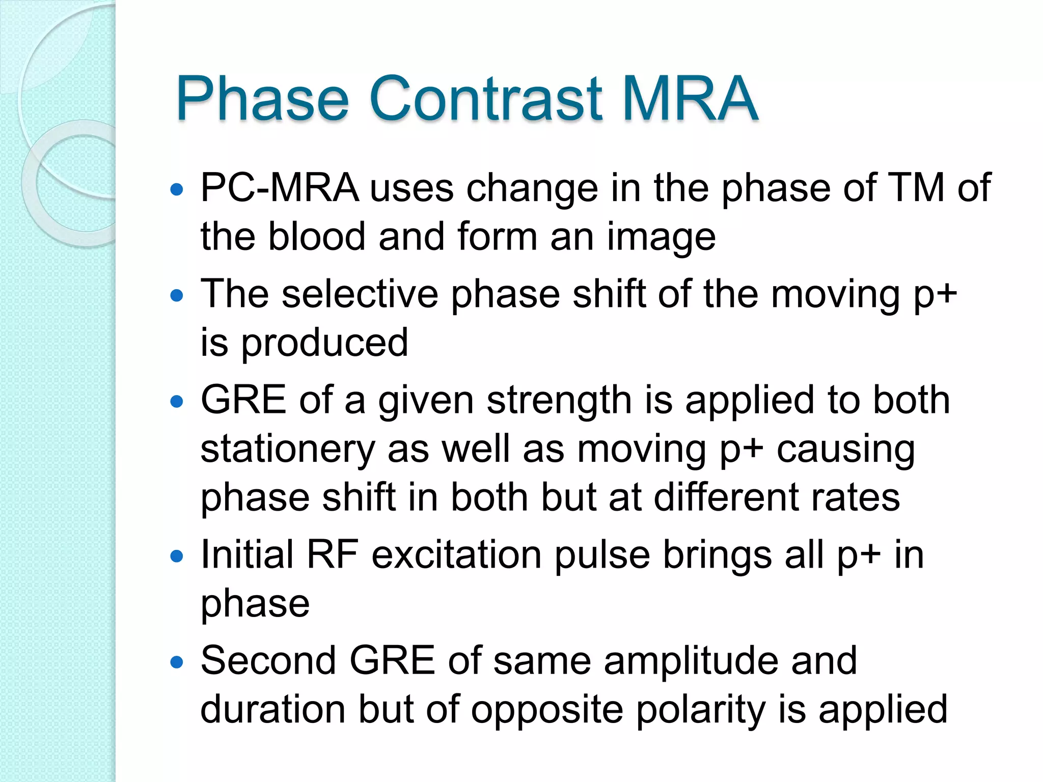 Phase Contrast MRA
 PC-MRA uses change in the phase of TM of
the blood and form an image
 The selective phase shift of the moving p+
is produced
 GRE of a given strength is applied to both
stationery as well as moving p+ causing
phase shift in both but at different rates
 Initial RF excitation pulse brings all p+ in
phase
 Second GRE of same amplitude and
duration but of opposite polarity is applied
 