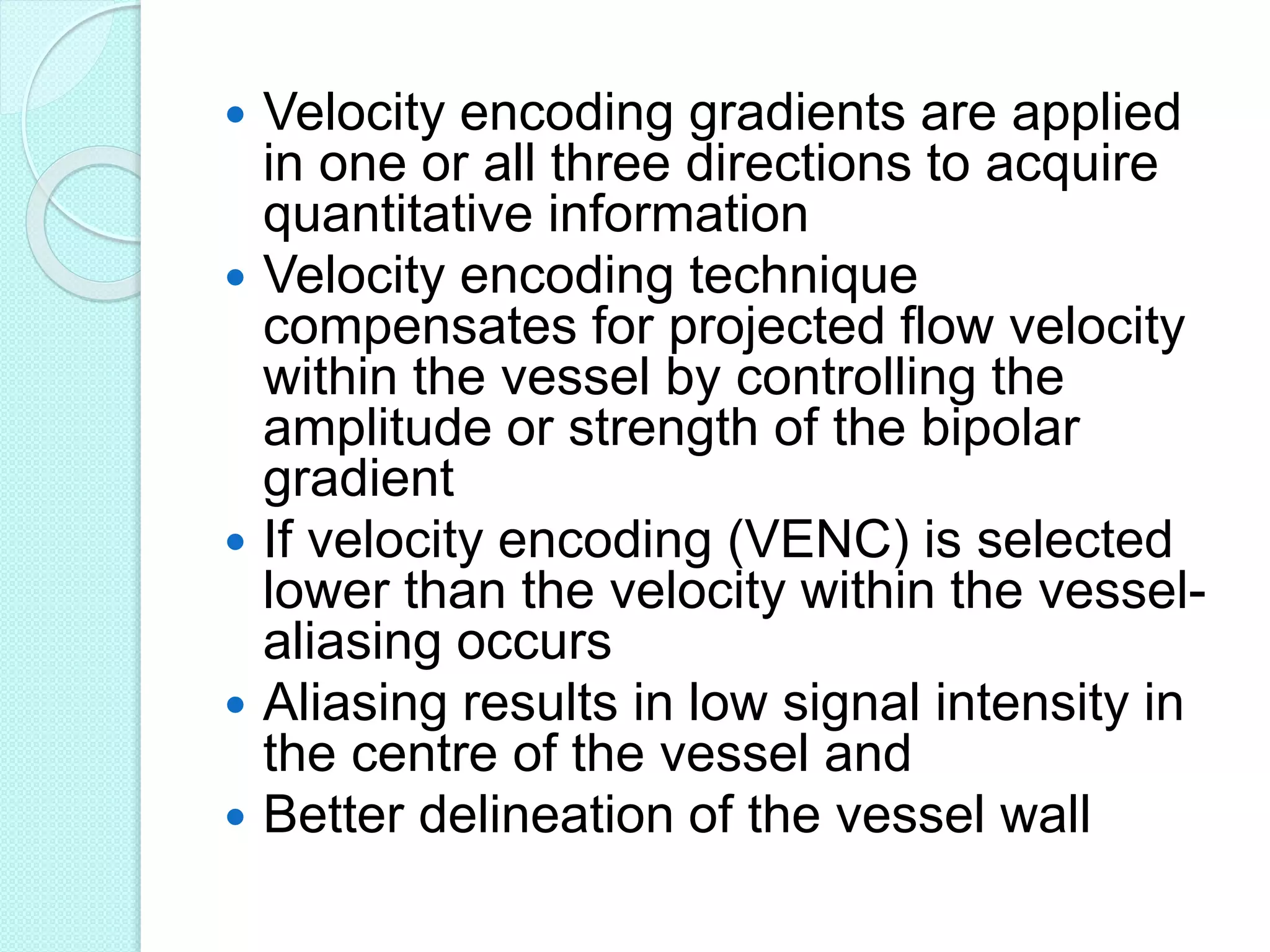  Velocity encoding gradients are applied
in one or all three directions to acquire
quantitative information
 Velocity encoding technique
compensates for projected flow velocity
within the vessel by controlling the
amplitude or strength of the bipolar
gradient
 If velocity encoding (VENC) is selected
lower than the velocity within the vessel-
aliasing occurs
 Aliasing results in low signal intensity in
the centre of the vessel and
 Better delineation of the vessel wall
 