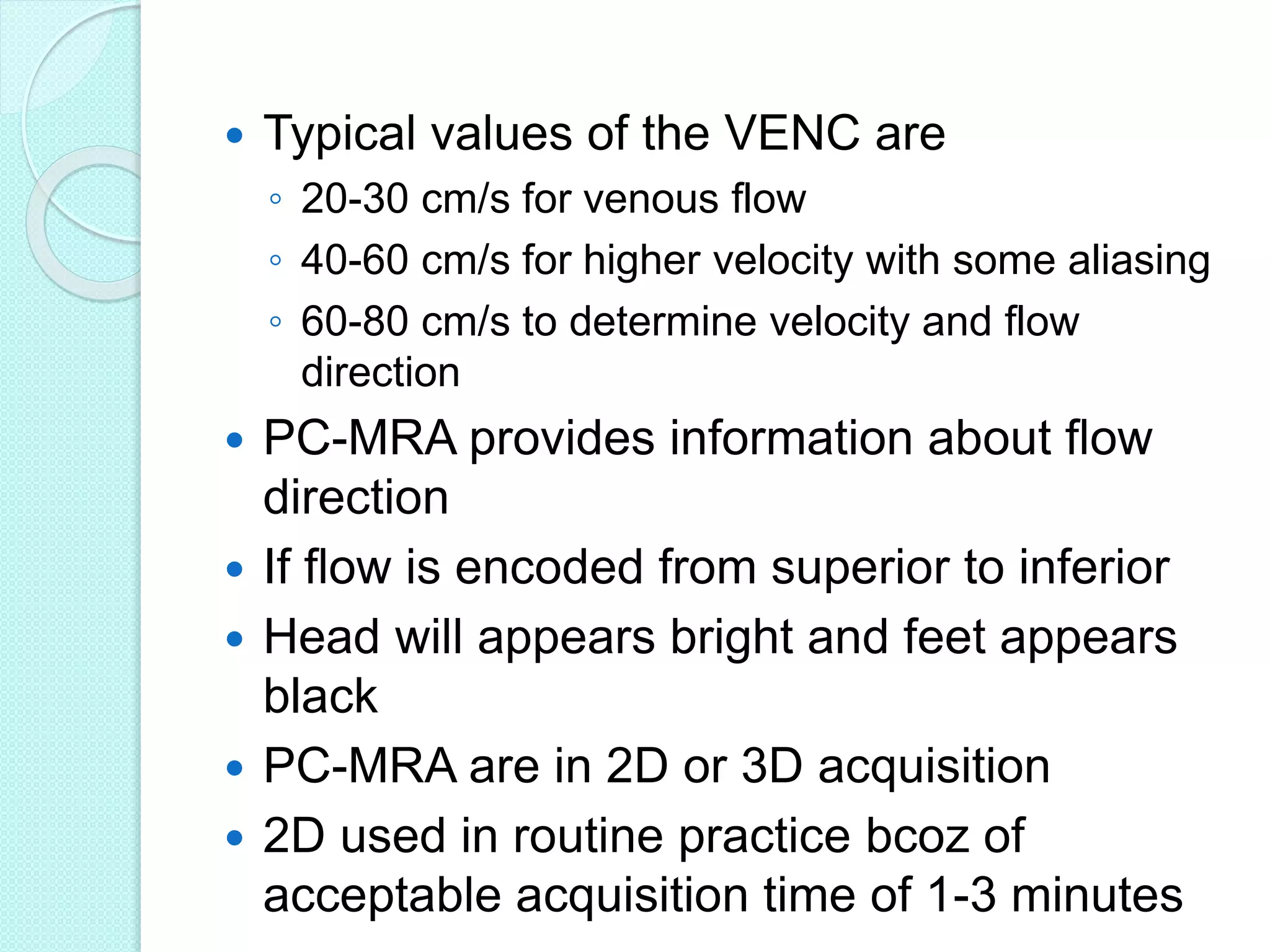  Typical values of the VENC are
◦ 20-30 cm/s for venous flow
◦ 40-60 cm/s for higher velocity with some aliasing
◦ 60-80 cm/s to determine velocity and flow
direction
 PC-MRA provides information about flow
direction
 If flow is encoded from superior to inferior
 Head will appears bright and feet appears
black
 PC-MRA are in 2D or 3D acquisition
 2D used in routine practice bcoz of
acceptable acquisition time of 1-3 minutes
 