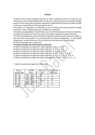 La Moda
Se define como el dato estadístico que más se repite, pueda que exista o no moda en una
información,comopuede tambiénexistirmásde una, sucálculoal igual que lamediaaritmética
puede realizarse paradatosoriginalesoagrupadosindependiente del tipode variable,discreta
o continua. E xisten diversas fórmulas para su cálculo.
Si los datos son originales se recomienda su uso en distribuciones que presentan marcada
asimetría, es decir, distribuciones que los datos son irregulares.
Si losdatos son agrupadosse recomiendasuusosi losintervalosde losextremossonabiertos,
la mayor parte de las veces esos intervalos son cerrados, igualmente puede calcularse.
Por últimoesposible que comoen losdatos originalesnoexistaoexistamás de una moda; en
caso de existir varias modas si los intervalos de los extremos son cerrados, es procedente
reagruparlos de otra forma con el fin de identificar la existencia de una sola moda.
Se anexan ejemplos para su aplicación.
Se anexan ejemplos con solución para su aplicación.
1. Hallar la moda para los siguientes datos originales. Xi: 2 , 5 , 4 , 9 ,7
2. Hallar la moda para los siguientes datos originales. Xi: 2 , 5 , 5 , 9 ,7
3. Hallar la moda para los siguientes datos originales. Xi: 2 , 5 , 5 , 9 ,7, 7
4. Hallar la moda para los siguientes datos originales. Xi: 2 , 5 , 5 , 9 ,7 , 7 , 8 , 8
5. Hallar la moda para los siguientes datos originales. Xi: 2 , 2 ,5 , 4 , 4 ,9 ,7, 7, 8 , 8
6. Hallar la moda para los siguientes datos agrupados. Xi : 2 ,4 ,6 ,7 , 8 ni: 3 , 5 , 1 , 2 , 4
7. Hallar la moda para la siguiente información:
Límites
establecidos
Limites
reales
Marca de
clase
Frecuencia
absoluta
10 -14 9.5 - 14.5 12 3
15 - 19 14.5 - 19.5 17 4
20 -24 19.5 - 24.5 22 10
25 - 29 24.5 – 29.5 27 2
30 - 34 29.5 - 34.5 32 6
total
 