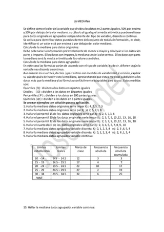 LA MEDIANA
Se define comoel valorde lavariableque dividealosdatosen2 partesiguales,50% porencima
y 50% por debajodel valormediano. sucálculoal igual que lamediaaritméticapuederealizarse
para datos originales o agrupados independiente del tipo de variable, discreta o continua.
Se utiliza para identificar datos puntales dentro del conjunto de toda la información., es decir,
identificar si un valor está por encima o por debajo del valor mediano.
Cálculo de la mediana para datos originales:
Debe ordenarse la información preferiblemente de menor a mayor y observar si los datos son
pareso impares.Si losdatossonimpares,lamedianaseráel valorcentral.Si losdatossonpares
la mediana será la media aritmética de los valores centrales.
Cálculo de la mediana para datos agrupados:
En este caso las fórmulas varían de acuerdo con el tipo de variable, es decir, difierensegún la
variable sea discreta o continua.
Auncuando los cuartiles,deciles ypercentilessonmedidasde variabilidad,escomún,explicar
su uso después de haber visto la mediana, aprovechando que estas medidas subdividen a los
datos más que la medianaylas fórmulassonfácilmente adaptablesparasuuso. Estas medidas
son:
Quartiles (Q) : dividen a los datos en 4 partes iguales
Deciles ( D) : dividen a los datos en 10 partes iguales
Percentiles ( P ) : dividen a los datos en 100 partes iguales.
Quintiles (Qt ) : dividen a los datos en 5 partes iguales.
Se anexan ejemplos con solución para su aplicación.
1. Hallar la mediana datos originales serie impar Xj : 4, 2, 5, 7, 3
2. Hallar la mediana datos originales serie par Xj : 4, 2, 5, 7,3, 8
3. Hallar el percentil 15 de los datos originales serie par Xj : 4, 2, 5, 7,3, 8
4. Hallar el percentil 30 de los datos originales serie impar Xj : 2, 3, 7, 9, 10 ,12 , 13 , 16 , 18
5. Hallar el percentil 32 de los datos originales serie impar Xj : 2, 3, 7, 9, 10 ,12 , 13 , 16 , 18
6. Hallar el cuarto decil de los datos originales serie par Xj : 2, 3, 4, 5, 6, 7, 8 ,9 , 10
7. Hallar la mediana datos agrupados variable discreta: Xj: 0, 1, 2, 3, 4 nj : 2, 3 ,6, 5, 4
8. Hallar la mediana datos agrupados variable discreta: Xj: 0, 1, 2, 3, 4 nj : 2, 8 ,1, 5, 4
9. Hallar la mediana datos agrupados variable continua:
Límites
establecidos
Limites
reales
Marca de
clase
Frecuencia
absoluta
Frecuencia
absoluta
acumulada
10 -14 9.5 - 14.5 12 3 3
15 - 19 14.5 - 19.5 17 4 7
20 -24 19.5 - 24.5 22 10 17
25 - 29 24.5 – 29.5 27 2 19
30 - 34 29.5 - 34.5 32 6 25
total
10. Hallar la mediana datos agrupados variable continua:
 