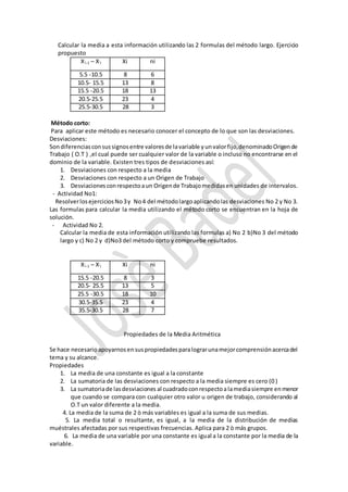 Calcular la media a esta información utilizando las 2 formulas del método largo. Ejercicio
propuesto
X,
i-1 – X,
I Xi ni
5.5 -10.5 8 6
10.5- 15.5 13 8
15.5 -20.5 18 13
20.5-25.5 23 4
25.5-30.5 28 3
Método corto:
Para aplicar este método es necesario conocer el concepto de lo que son las desviaciones.
Desviaciones:
Sondiferenciasconsussignosentre valoresde lavariable yunvalorfijo,denominadoOrigende
Trabajo ( O.T ) ,el cual puede ser cualquier valor de la variable o incluso no encontrarse en el
dominio de la variable. Existen tres tipos de desviaciones así:
1. Desviaciones con respecto a la media
2. Desviaciones con respecto a un Origen de Trabajo
3. Desviacionesconrespectoaun Origende Trabajomedidasen unidades de intervalos.
- Actividad No1:
ResolverlosejerciciosNo3y No4 del métodolargoaplicandolas desviaciones No 2 y No 3.
Las formulas para calcular la media utilizando el método corto se encuentran en la hoja de
solución.
- Actividad No 2.
Calcular la media de esta información utilizando las formulas a) No 2 b)No 3 del método
largo y c) No 2 y d)No3 del método corto y compruebe resultados.
X,
i-1 – X,
I Xi ni
15.5 -20.5 8 3
20.5- 25.5 13 5
25.5 -30.5 18 10
30.5-35.5 23 4
35.5-30.5 28 7
Propiedades de la Media Aritmética
Se hace necesarioapoyarnosensuspropiedadesparalograrunamejorcomprensiónacercadel
tema y su alcance.
Propiedades
1. La media de una constante es igual a la constante
2. La sumatoria de las desviaciones con respecto a la media siempre es cero (0 )
3. La sumatoriade lasdesviaciones al cuadradoconrespectoalamediasiempre enmenor
que cuando se compara con cualquier otro valor u origen de trabajo, considerando al
O.T un valor diferente a la media.
4. La media de la suma de 2 ò más variables es igual a la suma de sus medias.
5. La media total o resultante, es igual, a la media de la distribución de medias
muéstrales afectadas por sus respectivas frecuencias. Aplica para 2 ò más grupos.
6. La media de una variable por una constante es igual a la constante por la media de la
variable.
 