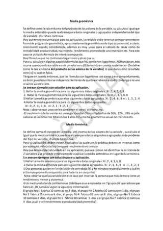 Media geométrica
Se define comolaraíz enésimadel productode losvaloresde lavariable,su cálculoal igual que
la media aritmética puede realizarse para datos originales o agrupados independiente del tipo
de variable, discreta o continua.
Hay que teneren cuentaque para su aplicación,lavariable debe tenerun comportamientoen
formade progresióngeométrica,aproximadamentegeométricaode tipoexponencial,esdecir,
crecimiento rápido, considerable, además es muy usual para el cálculo de tasas como de
rentabilidad,productividad,nacimiento,rendimientopromediode una inversión etc.Paraeste
caso se utiliza la fórmula de interés compuesto.
Hay fórmulas que no contienen logaritmos y otras que sí.
Para su cálculoenalgunoscasos lasfórmulasque NOcontienenlogaritmos, NOfuncionan,esto
ocurre cuandoen lavariable existe unvalorcero(0) teniendoencuentasudefinición(Sedefine
como la raíz enésima del producto de los valores de la variable) lo que daría como resultado
cero (o) lo cual es falso.
Téngase encuentaentonces,que lasfórmulasconlogaritmossonajenasaese comportamiento,
esdecir,puedenutilizarseindependientemente de que lavariableenestudiocontengaonouno
o varios valores cero.
Se anexan ejemplos con solución para su aplicación.
1. Hallar la media geométrica para los siguientes datos originales. Xi: 2 , 4, 5, 6, 8
2. Hallar la media geométrica para los siguientes datos originales. Xi: 0 ,2 , 4, 5, 6, 8
3.Hallar lamediageométricaparalos siguientes datos agrupados. Xi : 2 , 4 , 6 , 8 ni : 1 , 3 , 2 , 4
4.Hallar la media geométrica para los siguientes datos agrupados:
Xi : 0 , 2 , 4 , 6 , 8 ni: 2 , 1 , 3 , 2 , 4
Nota : observe que unas series contienen el cero ( o) y otras no.
-El crecimientode lasventasenunnegocioenlosúltimos3añosfue de 26% ,32% , 28% se pide
calcular a) Crecimiento total en los 3 años b) la media geométrica anual de crecimiento.
Media Armónica.
Se define como el inverso de la media, del inverso de los valores de la variable , su cálculo al
igual que lamediaaritméticapuederealizarseparadatosoriginalesoagrupadosindependiente
del tipo de variable, discreta o continua.
Para su aplicación, deben existir 2 variables las cuales en la práctica deben ser inversas como
por ejemplo, velocidad vs tiempo ò rendimiento vs tiempo.
Hay que tenerespecial cuidadoen su aplicación, puesescomún no identificarlaexistenciade
2 variables y se procede erróneamente a aplicar la media aritmética en lugar de la armónica.
S e anexan ejemplos con solución para su aplicación.
1.Hallar la media armónica para los siguientes datos originales. Xi: 2 , 4, 3, 6, 8
2.Hallar la media armónica para los siguientes datos agrupados. Xi : 2 , 4 , 6 , 8 ni : 1 , 3 , 2 , 4
3.Dos personasgastan en la ejecuciónde untrabajo 50 y 40 minutosrespectivamente ¿cuál es
el tiempo promedio requerido para hacerlo en conjunto?
Nota: observe que lasvariableseneste casoson inversas lapersonaque más demoratiene un
rendimiento menor y viceversa.
4.Un medianotallerde confecciones distribuyeasusempleados en 7gruposde operadores que
fabrican 70 camisas según la siguiente información:
El grupo No1 fabrica10 camisas en 3 días, el grupo No 2 fabrica10 camisasen 1 día, el grupo
No 3 fabrica10 camisas6 días, el grupo No4 fabrica10 camisas8 días, el grupoNo 5 fabrica
10 camisas 2 días, el grupo No6 fabrica10 camisas 5 días y el grupo No7 fabrica10 camisas
4 días ¿cuál es el rendimiento o productividad promedio?
 