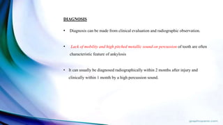 DIAGNOSIS
• Diagnosis can be made from clinical evaluation and radiographic observation.
• Lack of mobility and high pitched metallic sound on percussion of tooth are often
characteristic feature of ankylosis
• It can usually be diagnosed radiographically within 2 months after injury and
clinically within 1 month by a high percussion sound.
 