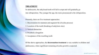 TREATMENT
In adolescents, the ankylosed tooth will fail to erupt and will gradually go
into infraposition. The younger the age, the more pronounced is the infraposition.
Presently, there are five treatment approaches:
1. Decoronation (to maintain and augment the alveolar process)
2. Luxation of the tooth (breaking of ankylosis sites)
3. Vertical distraction
4. Prosthetic elongation
5. Acceptance of the resorbing tooth
Of the above approaches, the decoronation treatment is very suitable in children and
adolescence, when significant remaining alveolar growth is expected.
 