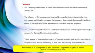 Calcitonin
• It is a proven potent inhibitor of clastic cells and has been indicated for the treatment of
external RR.
• The influence of this hormone as an intracanal dressing after tooth replantation has been
investigated, and it has been observed that it causes a decrease in inflammatory RR and better
control of the sequelae of dental trauma even in cases with uncertain prognosis
• The CH/calcitonin combination was seen to be more effective in controlling inflammatory RR
compared to the use of these medications alone.
• This is because of the recognized capacity of reducing the osteoclastic activity, interfering in
the proliferation, motility, and vitality of these cells, and reducing the resorption rate.
Mohammadi et al. Management of Root Resorption Using Chemical Agents: A Review.
Iranian Endodontic Journal, 2016
 