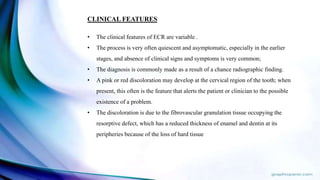 CLINICAL FEATURES
• The clinical features of ECR are variable .
• The process is very often quiescent and asymptomatic, especially in the earlier
stages, and absence of clinical signs and symptoms is very common;
• The diagnosis is commonly made as a result of a chance radiographic finding.
• A pink or red discoloration may develop at the cervical region of the tooth; when
present, this often is the feature that alerts the patient or clinician to the possible
existence of a problem.
• The discoloration is due to the fibrovascular granulation tissue occupying the
resorptive defect, which has a reduced thickness of enamel and dentin at its
peripheries because of the loss of hard tissue
 
