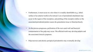• Furthermore, it must occur at a site where it is readily identifiable (e.g., labial
surface of an anterior tooth) to be noticed. Loss of periodontal attachment may
occur in the region of the resorption, and probing of the resorptive defect or the
associated periodontal pocket causes the granulation tissue to bleed profusely.
• As the process progresses, perforation of the root canal wall and bacterial
contamination of the pulp may occur. The affected tooth may develop pulpitis and
the associated clinical symptoms.
• Pulp necrosis and chronic periapical periodontitis may eventually develop.
 