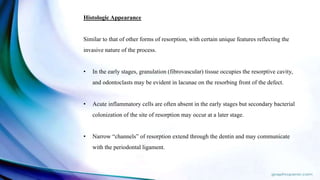 Histologic Appearance
Similar to that of other forms of resorption, with certain unique features reflecting the
invasive nature of the process.
• In the early stages, granulation (fibrovascular) tissue occupies the resorptive cavity,
and odontoclasts may be evident in lacunae on the resorbing front of the defect.
• Acute inflammatory cells are often absent in the early stages but secondary bacterial
colonization of the site of resorption may occur at a later stage.
• Narrow “channels” of resorption extend through the dentin and may communicate
with the periodontal ligament.
 