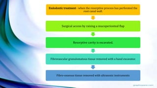 Endodontic treatment - when the resorptive process has perforated the
root canal wall.
Surgical access by raising a mucoperiosteal flap
Resorptive cavity is excavated.
Fibrovascular granulomatous tissue removed with a hand excavator.
Fibro-osseous tissue removed with ultrasonic instruments
 