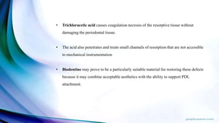• Trichloracetic acid causes coagulation necrosis of the resorptive tissue without
damaging the periodontal tissue.
• The acid also penetrates and treats small channels of resorption that are not accessible
to mechanical instrumentation
• Biodentine may prove to be a particularly suitable material for restoring these defects
because it may combine acceptable aesthetics with the ability to support PDL
attachment.
 