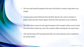 • The root canal should be prepared in the area of the defect as normal, using saline as an
irrigant.
• A tapered gutta-percha (GP) point then should be placed in the canal to maintain its
patency and to provide a barrier against which the final restoration can be condensed.
• The rubber dam is removed, and surgical treatment of the resorptive defect can be carried
out as described, without any risk of the resorptive debris entering the root canal system.
• After repositioning of the mucoperiosteal flap, root canal treatment can be completed in
the normal manner.
 