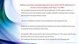 Heithersay advocated a nonsurgical approach to the treatment of ECR. (Heithersay GS:
Invasive cervical resorption, Endod Topics 7:73, 2004.)
• The nonsurgical treatment involved the topical application of a 90% aqueous solution of
trichloracetic acid to the resorptive tissue, curettage, endodontic treatment where necessary,
and restoration with glass-ionomer cement.
• Adjunctive orthodontic extrusion was also employed in some advanced lesions.
• Heithersay by using the nonsurgical protocol referred to previously, related the success rates
for treatment to the classification of the lesion.
• He reported a 100% success rate for class I and class II lesions, a 77.8% success rate for class
III lesions, and a 12.5% success rate for class IV lesions.
• This emphasizes the poorer outcome that can be expected for more advanced cases.
 
