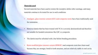 Materials used
Several materials have been used to restore the resorptive defect after curettage, and many
materials continue to be tested for use in such conditions
• Amalgam, glass ionomer cement (GIC) and composite resins have been traditionally used
for restoration.
• However dentin that has been treated with TCA is severely demineralized and therefore
not suitable for bonded restorations like GIC or composite
• The dentin must be refreshed with a bur before bonding procedures.
• Resin modified glass ionomer cement (RMGIC) and composite resin have been used
because they are stronger, bond to tooth structure, and are relatively stable in oral cavity
 