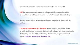 Newer bioactive materials have been successfully used to treat cases of ICR.
MTA has been recommended because of its biocompatibility, good sealing ability,
moisture tolerance, and the environment it creates for favorable hard-tissue healing .
However, surface of MTA is rough and development of subgingival plaque could be a
problem.
Calcium enriched mixture (CEM cement), a novel bioactive material, has shown
favorable result in repair of resorptive defect as is able to induce hard tissue formation, has
shorter setting time than MTA, good handling characteristics, and produces no tooth
staining.(Asgary S, Ahmadyar M. Gen Dent. 2012
 