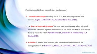 Combinations of different materials have also been used
 A Sandwich technique involving use of MTA, GIC and composite has been
reported.(Kqiku L, Ebeleseder KA, Glockner Oper Dent. 2012 )
 A ‘Reverse Sandwich technique’ has been used in another case where a layer of
microfilled composite is placed in the interior of the lesion, and RMGIC was used to
build-up rest of the defect.(Vinothkumar TS, Tamilselvi R, Kandaswamy D. J
Endod. 2011)
 Geristore is another resin modified glass ionomer that has been used in the
management of ICR (Krishnan U, Moule AJ, Alawadhi A. BMJ Case Reports, 2015)
 