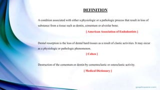 DEFINITION
A condition associated with either a physiologic or a pathologic process that result in loss of
substance from a tissue such as dentin, cementum or alveolar bone.
[ American Association of Endodontists ]
Dental resorption is the loss of dental hard tissues as a result of clastic activities. It may occur
as a physiologic or pathologic phenomenon.
[ Cohen ]
Destruction of the cementum or dentin by cementoclastic or osteoclastic activity.
[ Medical Dictionary ]
 