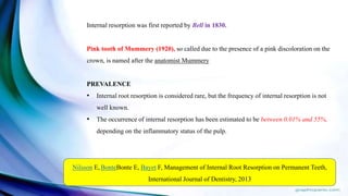 Internal resorption was first reported by Bell in 1830.
Pink tooth of Mummery (1920), so called due to the presence of a pink discoloration on the
crown, is named after the anatomist Mummery
PREVALENCE
• Internal root resorption is considered rare, but the frequency of internal resorption is not
well known.
• The occurrence of internal resorption has been estimated to be between 0.01% and 55%,
depending on the inflammatory status of the pulp.
Nilsson E, BonteBonte E, Bayet F, Management of Internal Root Resorption on Permanent Teeth,
International Journal of Dentistry, 2013
 