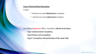 According to Jeanneret, IRR is classified as (Based on location)
Type A (intracoronal resorption),
Type B (intra-root resorption),
Type C (resorption with perforation of the canal wall)
Types of Internal Root Resorption
2 types:-
• Internal root canal inflammatory resorption
• Internal root canal replacement resorption
 