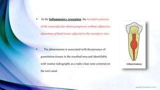 • In the Inflammatory resorption, the resorptive process
of the intraradicular dentin progresses without adjunctive
deposition of hard tissues adjacent to the resorptive sites.
• The phenomenon is associated with the presence of
granulation tissues in the resorbed area and identifiable
with routine radiographs as a radio clear zone centered on
the root canal.
 