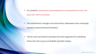 • It is caused by transformation of normal pulp tissue into granulomatous tissue with
giant cells, which resorb dentin.
• This transformation is thought to stem from chronic inflammation of the coronal pulp
caused by continuous bacterial stimulation.
• Trauma, caries and restorative procedures have been suggested to be contributing
factors, but it also occurs as an idiopathic dystrophic changes.
 