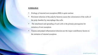 ETIOLOGY
• Etiology of internal root resorption (IRR) is quite unclear.
• Persistent infection of the pulp by bacteria causes the colonization of the walls of
the pulp chamber by macrophage-like cells.
• The attachment and spreading of such cells is the primary prerequisite for
initiation of root resorption.
• Trauma and pulpal inflammation/infection are the major contributory factors in
the initiation of internal resorption
 