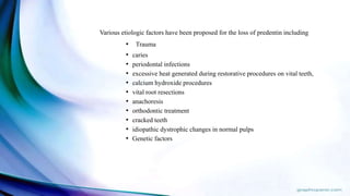 Various etiologic factors have been proposed for the loss of predentin including
• Trauma
• caries
• periodontal infections
• excessive heat generated during restorative procedures on vital teeth,
• calcium hydroxide procedures
• vital root resections
• anachoresis
• orthodontic treatment
• cracked teeth
• idiopathic dystrophic changes in normal pulps
• Genetic factors
 