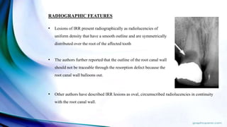 RADIOGRAPHIC FEATURES
• Lesions of IRR present radiographically as radiolucencies of
uniform density that have a smooth outline and are symmetrically
distributed over the root of the affected tooth
• The authors further reported that the outline of the root canal wall
should not be traceable through the resorption defect because the
root canal wall balloons out.
• Other authors have described IRR lesions as oval, circumscribed radiolucencies in continuity
with the root canal wall.
 