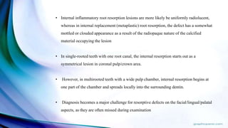 • Internal inflammatory root resorption lesions are more likely be uniformly radiolucent,
whereas in internal replacement (metaplastic) root resorption, the defect has a somewhat
mottled or clouded appearance as a result of the radiopaque nature of the calcified
material occupying the lesion
• In single-rooted teeth with one root canal, the internal resorption starts out as a
symmetrical lesion in coronal pulp/crown area.
• However, in multirooted teeth with a wide pulp chamber, internal resorption begins at
one part of the chamber and spreads locally into the surrounding dentin.
• Diagnosis becomes a major challenge for resorptive defects on the facial/lingual/palatal
aspects, as they are often missed during examination
 